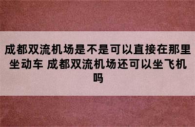 成都双流机场是不是可以直接在那里坐动车 成都双流机场还可以坐飞机吗